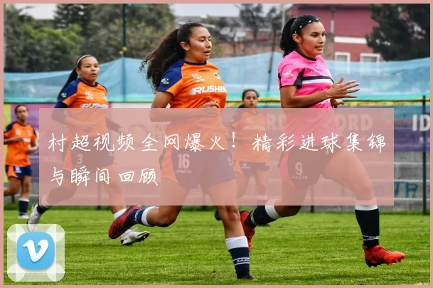 村超视频全网爆火！精彩进球集锦与瞬间回顾