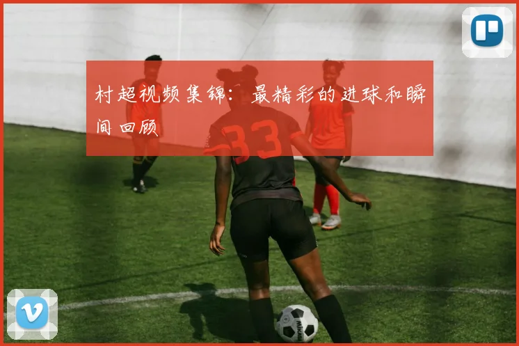 村超视频集锦：最精彩的进球和瞬间回顾