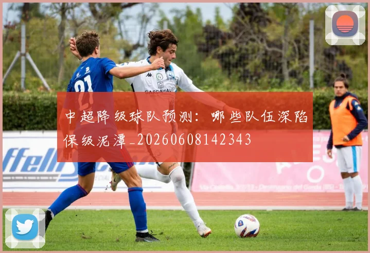 中超降级球队预测：哪些队伍深陷保级泥潭_20260608142343