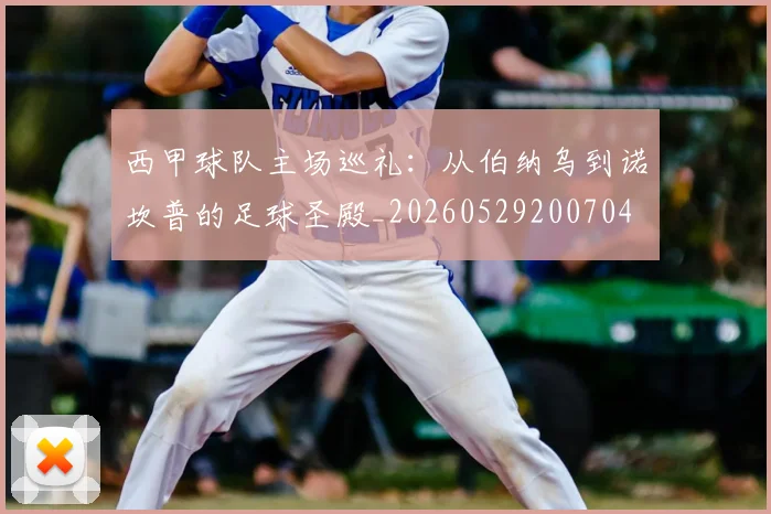 西甲球队主场巡礼:从伯纳乌到诺坎普的足球圣殿_20260529200704