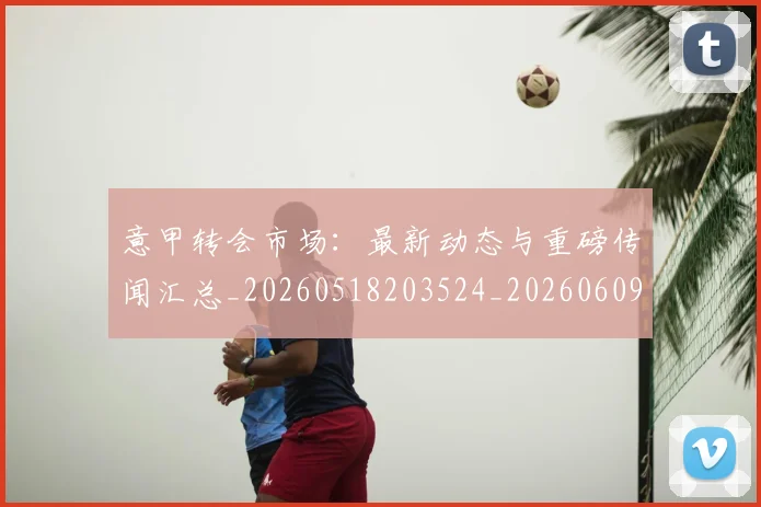 意甲转会市场：最新动态与重磅传闻汇总_20260518203524_20260609195836