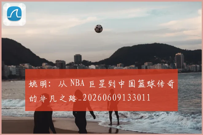 姚明:从 NBA 巨星到中国篮球传奇的非凡之路_20260609133011
